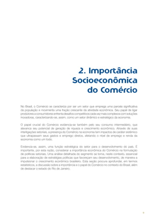 2. Importância
Socioeconômica
do Comércio
No Brasil, o Comércio se caracteriza por ser um setor que emprega uma parcela significativa
da população e movimenta uma fração crescente da atividade econômica. Seu papel de ligar
produtores a consumidores enfrenta desafios competitivos cada vez mais complexos com soluções
inovadoras, caracterizando-se, assim, como um setor dinâmico e estratégico da economia.
O papel crucial do Comércio evidencia-se também pelo seu consumo intermediário, que
alavanca seu potencial de geração de riqueza e crescimento econômico. Através de suas
interligações setoriais, a presença do Comércio na economia tem impactos de caráter sistêmico
que ultrapassam seus gastos e emprego diretos, afetando o nível de emprego e renda da
economia como um todo.
Evidencia-se, assim, uma função estratégica do setor para o desenvolvimento do país. É
importante, por esta razão, considerar a importância econômica do Comércio na formulação
de políticas setoriais. Uma análise detalhada do segmento se torna, neste contexto, essencial
para a elaboração de estratégias políticas que favoreçam seu desenvolvimento, de maneira a
impulsionar o crescimento econômico brasileiro. Esta seção procura aprofundar, em termos
estatísticos, a discussão sobre a importância e o papel do Comércio no contexto do Brasil, além
de destacar o estado do Rio de Janeiro.

9

 