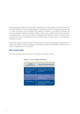Valorizando Oportunidades de Crescimento”, apresentado em colaboração com a Bain & Company
e o Banco Mundial, a burocracia alfandegária no Brasil faz com que os empresários gastem até
12 vezes mais tempo que os europeus para exportar. O relatório, que analisou 18 estudos de
caso que abrangiam diferentes setores e regiões, mostrou que a redução de barreiras da cadeia
de abastecimento é eficaz porque elimina o desperdício de recursos e diminui custos para as
empresas comerciais. Consequentemente, essa prática reduz os preços para os consumidores e
empresas em geral.
Dentro deste grande desafio no setor de infraestrutura, a inovação tecnológica pode favorecer o
alcance de melhores níveis de integração de diferentes modais de distribuição, permitindo uma
melhor mobilidade de bens e Serviços.
Macro-objetivo 2020:
•	Ter uma infraestrutura que suporte o crescimento sustentável do setor.

Quadro 3.16 – Temas e objetivos Infraestrutura

TEMAS
PRIORITÁRIOS

OBJETIVOS ESTRATÉGICOS

Redes de logística
para distribuição
de bens de
consumo
Telecomunicações

Aumentar a qualidade e
regularidade dos Serviços de
telecomunicação

Energia elétrica

90

Ampliar a oferta e eficiência
da malha logística nacional de
mercadorias

Aumentar a qualidade e
regularidade dos Serviços de
energia elétrica

 