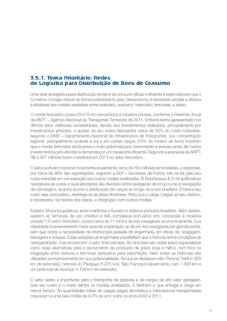 3.5.1. Tema Prioritário: Redes
de Logística para Distribuição de Bens de Consumo
Uma rede de logística para distribuição de bens de consumo eficaz e eficiente é essencial para que o
Comércio consiga crescer de forma sustentável no país. Dessa forma, é necessário ampliar a oferta e
a eficiência dos modais existentes entre rodoviário, portuário, hidroviário, ferroviário, e aéreo.
O modal ferroviário possui 28.575 km concedidos à iniciativa privada, conforme o Relatório Anual
da ANTT – Agência Nacional de Transportes Terrestres de 2011. Embora tenha apresentado nos
últimos anos melhorias consideráveis, devido aos investimentos realizados, principalmente por
investimentos privados, e apesar de seu custo representar cerca de 50% do custo rodoviário,
segundo o DNIT – Departamento Nacional de Infraestrutura de Transportes, sua concentração
regional, principalmente sudeste e sul e em certas cargas (75% de minério de ferro) mostram
que o modal ferroviário ainda possui muito potencial para crescimento e precisa ainda de muitos
investimentos para atender à demanda por um transporte eficiente. Segundo a pesquisa da ANTT,
R$ 4.927 milhões foram investidos em 2011 no setor ferroviário.
O setor portuário nacional movimenta anualmente cerca de 700 milhões de toneladas, e responde,
por cerca de 90% das exportações, segundo a SEP – Secretaria de Portos. Isto se dá pelo seu
custo reduzido em comparação aos outros modais analisados. O Brasil possui 8,5 mil quilômetros
navegáveis de costa, e suas atividades são divididas entre navegação de longo curso e navegação
de cabotagem, quando ocorre a distribuição de cargas ao longo da costa brasileira. Embora seu
custo seja competitivo, restringe-se às áreas litorâneas. Para que a carga chegue ao seu destino,
é necessária, na maioria dos casos, a integração com outros modais.
Existem 34 portos públicos, entre marítimos e fluviais no sistema portuário brasileiro. Além destes,
existem 42 terminais de uso privativo e três complexos portuários sob concessão à iniciativa
privada16. O setor hidroviário, possui cerca de 21 mil km de vias navegáveis economicamente. Sua
viabilidade é sensivelmente maior quando a operação se dá em rios navegáveis (de grande porte),
sem que exista a necessidade de intervenção pesada de engenharia, em obras de: dragagem,
barragens e eclusas. Estas soluções de engenharia possibilitam que a hidrovia tenha condições de
navegabilidade, mas encarecem o valor final cobrado. As hidrovias são vistas pelos especialistas
como boas alternativas para o escoamento da produção de grãos (soja e milho), com foco na
integração entre hidrovia e terminais portuários para exportação. Nem todas as hidrovias são
utilizadas economicamente em sua potencialidade. As que se destacam são: Paraná-Tietê (1.900
km de extensão), hidrovia do Paraguai (1.270 km), São Francisco (atualmente, com 1.400 km e
um potencial de alcançar 4.100 km de extensão).
O setor aéreo é importante para o transporte de pessoas e de cargas de alto valor agregado,
pois seu custo é o maior dentre os modais analisados. É também o que entrega a carga em
menor tempo. As quantidades totais de cargas pagas doméstica e internacional transportadas
cresceram a uma taxa média de 4,7% ao ano, entre os anos 2000 e 2011.

91

 