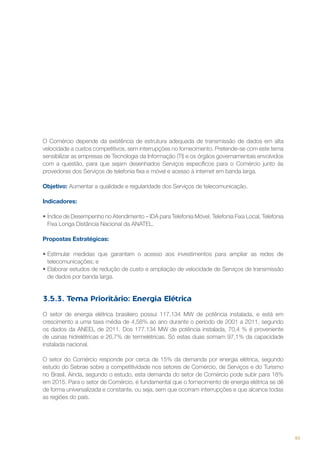 O Comércio depende da existência de estrutura adequada de transmissão de dados em alta
velocidade a custos competitivos, sem interrupções no fornecimento. Pretende-se com este tema
sensibilizar as empresas de Tecnologia da Informação (TI) e os órgãos governamentais envolvidos
com a questão, para que sejam desenhados Serviços específicos para o Comércio junto às
provedoras dos Serviços de telefonia fixa e móvel e acesso à internet em banda larga.
Objetivo: Aumentar a qualidade e regularidade dos Serviços de telecomunicação.
Indicadores:
•	Índice de Desempenho no Atendimento – IDA para Telefonia Móvel, Telefonia Fixa Local, Telefonia
Fixa Longa Distância Nacional da ANATEL.
Propostas Estratégicas:
•	Estimular medidas que garantam o acesso aos investimentos para ampliar as redes de
telecomunicações; e
•	Elaborar estudos de redução de custo e ampliação de velocidade de Serviços de transmissão
de dados por banda larga.

3.5.3. Tema Prioritário: Energia Elétrica
O setor de energia elétrica brasileiro possui 117.134 MW de potência instalada, e está em
crescimento a uma taxa média de 4,58% ao ano durante o período de 2001 a 2011, segundo
os dados da ANEEL de 2011. Dos 177.134 MW de potência instalada, 70,4 % é proveniente
de usinas hidrelétricas e 26,7% de termelétricas. Só estas duas somam 97,1% da capacidade
instalada nacional.
O setor do Comércio responde por cerca de 15% da demanda por energia elétrica, segundo
estudo do Sebrae sobre a competitividade nos setores de Comércio, de Serviços e do Turismo
no Brasil. Ainda, segundo o estudo, esta demanda do setor de Comércio pode subir para 18%
em 2015. Para o setor de Comércio, é fundamental que o fornecimento de energia elétrica se dê
de forma universalizada e constante, ou seja, sem que ocorram interrupções e que alcance todas
as regiões do país.

93

 