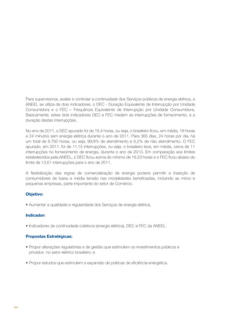 Para supervisionar, avaliar e controlar a continuidade dos Serviços públicos de energia elétrica, a
ANEEL se utiliza de dois indicadores, o DEC - Duração Equivalente de Interrupção por Unidade
Consumidora e o FEC – Frequência Equivalente de Interrupção por Unidade Consumidora.
Basicamente, estes dois indicadores DEC e FEC medem as interrupções de fornecimento, e a
duração destas interrupções.
No ano de 2011, o DEC apurado foi de 18,4 horas, ou seja, o brasileiro ficou, em média, 18 horas
e 24 minutos sem energia elétrica durante o ano de 2011. Para 365 dias, 24 horas por dia, há
um total de 8.760 horas, ou seja, 99,8% de atendimento e 0,2% de não atendimento. O FEC
apurado, em 2011, foi de 11,15 interrupções, ou seja, o brasileiro teve, em média, cerca de 11
interrupções no fornecimento de energia, durante o ano de 2013. Em comparação aos limites
estabelecidos pela ANEEL, o DEC ficou acima do mínimo de 16,23 horas e o FEC ficou abaixo do
limite de 13,61 interrupções para o ano de 2011.
A flexibilização das regras de comercialização de energia poderia permitir a inserção de
consumidores de baixa e média tensão nas modalidades beneficiadas, incluindo as micro e
pequenas empresas, parte importante do setor de Comércio.
Objetivo:
•	Aumentar a qualidade e regularidade dos Serviços de energia elétrica.
Indicador:
•	Indicadores de continuidade coletivos (energia elétrica), DEC e FEC da ANEEL.
Propostas Estratégicas:
•	Propor alterações regulatórias e de gestão que estimulem os investimentos públicos e
privados no setor elétrico brasileiro; e
•	Propor estudos que estimulem a expansão de práticas de eficiência energética.

94

 