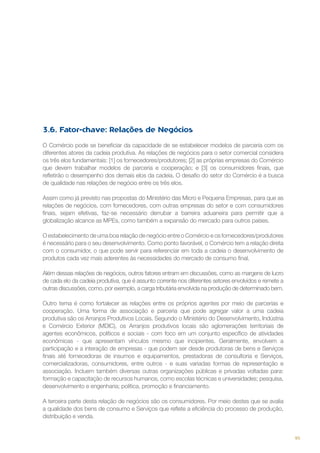 3.6. Fator-chave: Relações de Negócios
O Comércio pode se beneficiar da capacidade de se estabelecer modelos de parceria com os
diferentes atores da cadeia produtiva. As relações de negócios para o setor comercial considera
os três elos fundamentais: [1] os fornecedores/produtores; [2] as próprias empresas do Comércio
que devem trabalhar modelos de parceria e cooperação; e [3] os consumidores finais, que
refletirão o desempenho dos demais elos da cadeia. O desafio do setor do Comércio é a busca
de qualidade nas relações de negócio entre os três elos.
Assim como já previsto nas propostas do Ministério das Micro e Pequena Empresas, para que as
relações de negócios, com fornecedores, com outras empresas do setor e com consumidores
finais, sejam efetivas, faz-se necessário derrubar a barreira aduaneira para permitir que a
globalização alcance as MPEs, como também a expansão do mercado para outros países.
O estabelecimento de uma boa relação de negócio entre o Comércio e os fornecedores/produtores
é necessário para o seu desenvolvimento. Como ponto favorável, o Comércio tem a relação direta
com o consumidor, o que pode servir para referenciar em toda a cadeia o desenvolvimento de
produtos cada vez mais aderentes às necessidades do mercado de consumo final.
Além dessas relações de negócios, outros fatores entram em discussões, como as margens de lucro
de cada elo da cadeia produtiva, que é assunto corrente nos diferentes setores envolvidos e remete a
outras discussões, como, por exemplo, a carga tributária envolvida na produção de determinado bem.
Outro tema é como fortalecer as relações entre os próprios agentes por meio de parcerias e
cooperação. Uma forma de associação e parceria que pode agregar valor a uma cadeia
produtiva são os Arranjos Produtivos Locais. Segundo o Ministério do Desenvolvimento, Indústria
e Comércio Exterior (MDIC), os Arranjos produtivos locais são aglomerações territoriais de
agentes econômicos, políticos e sociais - com foco em um conjunto específico de atividades
econômicas - que apresentam vínculos mesmo que incipientes. Geralmente, envolvem a
participação e a interação de empresas - que podem ser desde produtoras de bens e Serviços
finais até fornecedoras de insumos e equipamentos, prestadoras de consultoria e Serviços,
comercializadoras, consumidores, entre outros - e suas variadas formas de representação e
associação. Incluem também diversas outras organizações públicas e privadas voltadas para:
formação e capacitação de recursos humanos, como escolas técnicas e universidades; pesquisa,
desenvolvimento e engenharia; política, promoção e financiamento.
A terceira parte desta relação de negócios são os consumidores. Por meio destes que se avalia
a qualidade dos bens de consumo e Serviços que reflete a eficiência do processo de produção,
distribuição e venda.

95

 