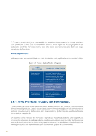 O Comércio atua como agente intermediário em assuntos dessa natureza, tendo que lidar tanto
com produtores quanto com consumidores, estando ainda sujeito às mudanças políticas de
cada setor envolvido. Por esse motivo, esse fator-chave se mostra relevante dentro do Mapa
estratégico do Comércio.
Macro-objetivo 2020:
•	Alcançar maior representatividade por meio de relações mais equilibradas entre os stakeholders.
Quadro 3.17 – Temas e objetivos Relações de Negócios
TEMAS
PRIORITÁRIOS

OBJETIVOS ESTRATÉGICOS

Relações com
fornecedores

Estimular a aproximação
entre os diversos membros da
cadeia produtiva para gerar
maior troca de informações e
adequar a produção às novas
necessidades do consumidor

Relações entre
empresas do setor

Incrementar a cooperação
entre empresas do setor,
de modo a aumentar sua
produtividade

Relações com
consumidores

Estimular e fortalecer a
relação entre Comércio e
consumidores

3.6.1. Tema Prioritário: Relações com Fornecedores
Como primeiro grupo de atores relevantes para o desenvolvimento do Comércio, destacam-se os
fornecedores de produtos. Cabe a ressalva de que como fornecedores podem ser compreendidos
tanto de produtos quanto de Serviços, além de prestadores de Serviços de assistência técnica,
treinamento e capacitação.
Em paralelo, com a evolução dos mercados e a produção massificada de bens, uma relação fluida
entre os diferentes elos da cadeia produtiva, desde a produção até o consumidor final é essencial
e serve de termômetro para os distintos segmentos de mercado e possibilita ao Comércio elaborar
mensagens e produtos especializados para os diferentes grupos de consumidores.

96

 