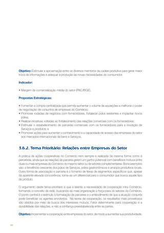 Objetivo: Estimular a aproximação entre os diversos membros da cadeia produtiva para gerar maior
troca de informações e adequar a produção às novas necessidades do consumidor.
Indicador:
•	Margem de comercialização média do setor (PAC/IBGE).
Propostas Estratégicas:
•	Fomentar a compra centralizada que permita aumentar o volume de aquisições e melhorar o poder
de negociação de conjuntos de empresas do Comércio;
•	Promover rodadas de negócios com fornecedores, fortalecer polos existentes e implantar novos
polos;
•	Realizar iniciativas voltadas ao fortalecimento das relações comerciais com os fornecedores;
•	Estimular o estabelecimento de parcerias comerciais com os fornecedores para a inovação de
Serviços e produtos; e
•	Promover ações para aumentar o conhecimento e a capacidade de acesso das empresas do setor
aos mercados internacionais de bens e Serviços.

3.6.2. Tema Prioritário: Relações entre Empresas do Setor
A prática de ações cooperativas no Comércio nem sempre é realizada da mesma forma como é
percebida, ainda que as relações de parceria gerem um ganho potencial com benefícios mútuos entre
duas ou mais empresas do Comércio do mesmo setor ou de setores complementares. Bons exemplos
são: a tendência crescente dos pólos de Serviços, pólos gastronômicos e arranjos produtivos locais.
Outra forma de associação e parceria é o fomento de feiras de segmentos específicos que, apesar
da aparente elevada concorrência, torna-se um diferencial para o consumidor que busca aquele tipo
de produto.
O argumento deste tema prioritário é que é latente a necessidade de cooperação intra Comércio,
formando o conceito de rede, buscando-se mais organização e força para os setores do Comércio.
O ponto central é o estimulo à formatação de parcerias e o entendimento de que a atuação conjunta
pode beneficiar os agentes envolvidos. Na teoria da cooperação, os resultados mais proveitosos
são obtidos por meio da busca dos interesses mútuos. Fator determinante para cooperação é a
durabilidade das relações, e não a confiança preestabelecida entre as partes.
Objetivo: Incrementar a cooperação entre empresas do setor, de modo a aumentar sua produtividade.

98

 
