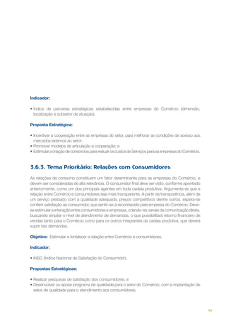 Indicador:
•	Índice de parcerias estratégicas estabelecidas entre empresas do Comércio (dimensão,
localização e subsetor de atuação).
Proposta Estratégica:
•	Incentivar a cooperação entre as empresas do setor, para melhorar as condições de acesso aos
mercados externos ao setor;
•	Promover modelos de articulação e cooperação; e
•	Estimular a criação de consórcios para reduzir os custos de Serviços para as empresas do Comércio.  

3.6.3. Tema Prioritário: Relações com Consumidores
As relações de consumo constituem um fator determinante para as empresas do Comércio, e
devem ser consideradas de alta relevância. O consumidor final deve ser visto, conforme apontado
anteriormente, como um dos principais agentes em toda cadeia produtiva. Argumenta-se que a
relação entre Comércio e consumidores seja mais transparente. A partir da transparência, além de
um serviço prestado com a qualidade adequada, preços competitivos dentre outros, espera-se
conferir satisfação ao consumidor, que sentir-se-á reconhecido pela empresa do Comércio. Devese estimular a interação entre consumidores e empresas, criando-se canais de comunicação direta,
buscando ampliar o nível de atendimento de demandas, o que possibilitará retorno financeiro de
vendas tanto para o Comércio como para os outros integrantes da cadeia produtiva, que deverá
suprir tais demandas.
Objetivo: Estimular e fortalecer a relação entre Comércio e consumidores.
Indicador:
•	INSC (Índice Nacional de Satisfação do Consumidor).
Propostas Estratégicas:
•	Realizar pesquisas de satisfação dos consumidores; e
•	Desenvolver ou apoiar programa de qualidade para o setor do Comércio, com a implantação de
selos de qualidade para o atendimento aos consumidores.

99

 