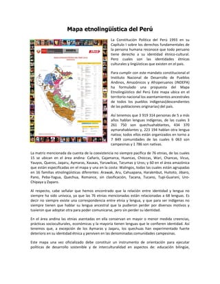 Mapa etnolingüística del Perú
                                                 La Constitución Política del Perú 1993 en su
                                                 Capítulo I sobre los derechos fundamentales de
                                                 la persona humana reconoce que todo peruano
                                                 tiene derecho a su identidad étnico-cultural.
                                                 Pero cuales son las identidades étnicas
                                                 culturales y lingüísticas que existen en el país.

                                                 Para cumplir con este mandato constitucional el
                                                 Instituto Nacional de Desarrollo de Pueblos
                                                 Andinos, Amazónicos y Afroperuanos (INDEPA)
                                                 ha formulado una propuesta del Mapa
                                                 Etnolingüístico del Perú Este mapa ubica en el
                                                 territorio nacional los asentamientos ancestrales
                                                 de todos los pueblos indígenas(descendientes
                                                 de las poblaciones originarias) del país.

                                                 Así tenemos que 3 919 314 personas de 5 a más
                                                 años hablan lenguas indígenas, de las cuales 3
                                                 261 750 son quechuahablantes, 434 370
                                                 aymarahablantes y, 223 194 hablan otra lengua
                                                 nativa; todos ellos están organizados en torno a
                                                 7 849 comunidades de las cuales 6 063 son
                                                 campesinas y 1 786 son nativas.

La matriz mencionada da cuenta de la coexistencia no siempre pacífica de 76 etnias, de las cuales
15 se ubican en el área andina: Cañaris, Cajamarca, Huancas, Choccas, Wari, Chancas, Vicus,
Yauyos, Queros, Jaqaru, Aymaras, Xauxas, Yaruwilcas, Tarumas y Uros; y 60 en el área amazónica
que están especificadas en el mapa y una en la costa: Walingos, todas las cuales están agrupadas
en 16 familias etnolingüísticas diferentes: Arawak, Aru, Cahuapana, Harakmbut, Huitoto, Jibaro,
Pano, Peba-Yagua, Quechua, Romance, sin clasificación, Tacana, Tucano, Tupi-Guaraní, Uro-
Chipaya y Zaparo.

Al respecto, cabe señalar que hemos encontrado que la relación entre identidad y lengua no
siempre ha sido unívoca, ya que las 76 etnias mencionadas están relacionadas a 68 lenguas. Es
decir no siempre existe una correspondencia entre etnia y lengua, y que para ser indígenas no
siempre tienen que hablar su lengua ancestral que la pudieron perder por diversos motivos y
tuvieron que adoptar otra para poder comunicarse, pero sin perder su identidad.

En el área andina las etnias asentadas en ella conservan en mayor o menor medida creencias,
prácticas socioculturales, económicas y la mayoría tienen lenguas que le confieren identidad. Así
tenemos que, a excepción de los Aymaras y Jaqaru, los quechuas han experimentado fuerte
deterioro en su identidad étnica y perviven en las denominadas comunidades campesinas.

Este mapa una vez oficializado debe constituir un instrumento de orientación para ejecutar
políticas de desarrollo sostenible y de interculturalidad en aspectos de: educación bilingüe,
 