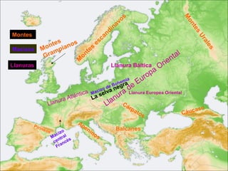 os




                                                                                       M
                                                             av




                                                                                        on
                                                           n
                                                      di




                                                                                           te
                                                    an




                                                                                             s
Montes




                                                                                             Ur
                  e s   s           e sc




                                                                                               al
              ont piano           s




                                                                                                  es
Macizos      M m                 e
              Gra           o nt                                                 tal
                          M                                                     n
Llanuras                                              Llanura Báltica        rie
                                                                      paO
                                                                    ro
                                                        hem
                                                       o ra
                                                            ia
                                                                 Eu
                                             c iz v
                                                    eB g
                                                 o d a ne    de Europea Oriental
                                                           a Llanura
                         tlánt
                               ica        Ma sel
                                            a           ur
                                                     lan Cá
                        A                 L
                Llanura                            L         r      pa                       so
                                                                       tos             Cáu ca
                                   Ap
         Pi ri                        en
              neo
                 s          o            in                 Balcanes
                        c iz l              o   s
                     M a tr a
                         n     s
                      ce ncé
                        Fra
 