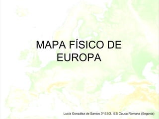 MAPA FÍSICO DE
   EUROPA




    Lucía González de Santos 3º ESO. IES Cauca Romana (Segovia)
 
