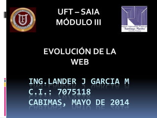 ING.LANDER J GARCIA M
C.I.: 7075118
CABIMAS, MAYO DE 2014
UFT – SAIA
MÓDULO III
EVOLUCIÓN DE LA
WEB
 