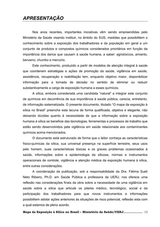 APRESENTAÇÃO

      Nos anos recentes, importantes iniciativas vêm sendo empreendidas pelo
Ministério da Saúde visando instituir, no âmbito do SUS, medidas que possibilitem o
conhecimento sobre a exposição dos trabalhadores e da população em geral a um
conjunto de produtos e compostos químicos considerados prioritários em função da
importância dos danos que causam à saúde humana, a saber: agrotóxicos, amianto,
benzeno, chumbo e mercúrio.
      Este conhecimento, produzido a partir de modelos de atenção integral à saúde
que coordenem estratégias e ações de promoção da saúde, vigilância em saúde,
assistência, recuperação e reabilitação tem, enquanto objetivo maior, disponibilizar
informação para a tomada de decisão no sentido de eliminar ou reduzir
substantivamente a carga de exposição humana a esses químicos.
      A sílica, embora considerada uma candidata ―natural‖ a integrar este conjunto
de químicos em decorrência de sua importância à saúde pública, carecia, entretanto,
de informação sistematizada. O presente documento, titulado ―O mapa da exposição à
sílica no Brasil‖ preenche esta lacuna de forma qualificada, objetiva e elegante, não
deixando dúvidas quanto à necessidade de que a informação sobre a exposição
humana à sílica se beneficie das tecnologias, ferramentas e processos de trabalho que
estão sendo desenvolvidos pela vigilância em saúde relacionada aos contaminantes
químicos acima mencionados.
      O documento está estruturado de forma que o leitor conheça as características
físico-químicas da sílica, sua universal presença na superfície terrestre, seus usos
pelo homem, suas características tóxicas e os graves problemas ocasionados à
saúde, informações sobre a epidemiologia da silicose, normas e instrumentos
operacionais de controle, vigilância e atenção médica da exposição humana à sílica,
entre outras considerações.
      A coordenação da publicação, sob a responsabilidade da Dra. Fátima Sueli
Neto Ribeiro, Ph.D. em Saúde Pública e professora da UERJ, nos oferece uma
reflexão nas considerações finais da obra sobre a necessidade de uma vigilância em
saúde sobre a sílica que articule os pilares médico, tecnológico, social e da
participação dos trabalhadores para que novos instrumentos e informações
possibilitem adotar ações anteriores às situações de risco potencial, reflexão esta com
a qual estamos de pleno acordo.

Mapa da Exposição à Sílica no Brasil – Ministério da Saúde/UERJ................... 13
 