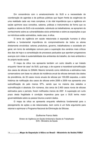 Em consonância com o amadurecimento do SUS e a necessidade de
coordenação de agendas e de políticas públicas que façam frente às exigências de
uma realidade cada vez mais complexa, é de vital importância que a vigilância em
saúde aprimore seus conceitos, saberes, práticas e instrumentos de forma que os
sujeitos e atores do SUS e da sociedade, sobretudo os trabalhadores, se apropriem do
conhecimento sobre as vulnerabilidades sócio-ambientais e sobre as exposições a que
os indivíduos estão submetidos, neste caso, à sílica.
      O tema da vigilância em saúde relacionada à exposição humana à sílica
reafirma a fundamental importância do comprometimento de todos os atores
diretamente envolvidos: setores produtivos, governo, trabalhadores e sociedade em
geral, em torno de estratégias comuns para a superação dos cenários mais críticos
dos dias de hoje e a consolidação de processos pactuados que apontem progressivos
avanços com vistas à sustentabilidade dos ambientes de trabalho, do meio ambiente e
do próprio tecido social.
      O mapa da sílica nos apresenta também um outro desafio a ser tratado
enquanto ―dever de casa‖ do SUS, qual seja, o de superar a inaceitável subnotificação
dos casos de silicose no SINAN. Mesmo tomando como referência a estimativa mais
conservadora com base no cálculo da incidência anual da silicose derivado dos dados
da previdência, de 20 casos novos anuais de silicose por 100.000 expostos, a série
histórica de notificação dos casos de silicose entre 2006 e 2009 nos apresenta uma
subnotificação de pelo menos 97%, sendo que na maioria dos estados a
subnotificação é absoluta. Em números, dos cerca de 2.400 casos novos de silicose
estimados para o período, foram notificados menos de 200! A superação em curto
prazo desta fragilidade é condição imperativa para que o SUS tenha maior
governabilidade sobre os passos futuros a serem dados.
      O mapa da sílica se apresenta enquanto referência fundamental para o
planejamento de ações a ela relacionadas, bem como é um forte argumento para
retomar e aprimorar o Programa Nacional de Eliminação da Silicose.


                                Guilherme Franco Netto
             Diretor de Vigilância em Saúde Ambiental e Saúde do Trabalhador
                                  SVS - Ministério da Saúde




14................Mapa da Exposição à Sílica no Brasil – Ministério da Saúde/UERJ
 