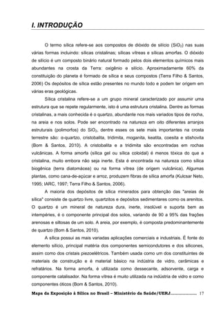 I. INTRODUÇÃO

      O termo sílica refere-se aos compostos de dióxido de silício (SiO2) nas suas
várias formas incluindo: sílicas cristalinas; sílicas vítreas e sílicas amorfas. O dióxido
de silício é um composto binário natural formado pelos dois elementos químicos mais
abundantes na crosta da Terra: oxigênio e silício. Aproximadamente 60% da
constituição do planeta é formado de sílica e seus compostos (Terra Filho & Santos,
2006) Os depósitos de sílica estão presentes no mundo todo e podem ter origem em
várias eras geológicas.
      Sílica cristalina refere-se a um grupo mineral caracterizado por assumir uma
estrutura que se repete regularmente, isto é uma estrutura cristalina. Dentre as formas
cristalinas, a mais conhecida é o quartzo, abundante nos mais variados tipos de rocha,
na areia e nos solos. Pode ser encontrado na natureza em oito diferentes arranjos
estruturais (polimorfos) do SiO2, dentre esses os sete mais importantes na crosta
terrestre são: α-quartzo, cristobalita, tridimita, moganita, keatita, coesita e stishovita
(Bom & Santos, 2010). A cristobalita e a tridimita são encontradas em rochas
vulcânicas. A forma amorfa (sílica gel ou sílica coloidal) é menos tóxica do que a
cristalina, muito embora não seja inerte. Esta é encontrada na natureza como sílica
biogênica (terra diatomácea) ou na forma vítrea (de origem vulcânica). Algumas
plantas, como cana-de-açúcar e arroz, produzem fibras de sílica amorfa (Kulcsar Neto,
1995; IARC, 1997; Terra Filho & Santos, 2006).
      A maioria dos depósitos de sílica minerados para obtenção das "areias de
sílica" consiste de quartzo livre, quartzitos e depósitos sedimentares como os arenitos.
O quartzo é um mineral de natureza dura, inerte, insolúvel e suporta bem as
intempéries, é o componente principal dos solos, variando de 90 a 95% das frações
arenosas e siltosas de um solo. A areia, por exemplo, é composta predominantemente
de quartzo (Bom & Santos, 2010).
      A sílica possui as mais variadas aplicações comerciais e industriais. É fonte do
elemento silício, principal matéria dos componentes semicondutores e dos silicones,
assim como dos cristais piezoelétricos. Também usada como um dos constituintes de
materiais de construção e é material básico na indústria de vidro, cerâmicas e
refratários. Na forma amorfa, é utilizada como dessecante, adsorvente, carga e
componente catalisador. Na forma vítrea é muito utilizada na indústria de vidro e como
componentes óticos (Bom & Santos, 2010).

Mapa da Exposição à Sílica no Brasil – Ministério da Saúde/UERJ................... 17
 