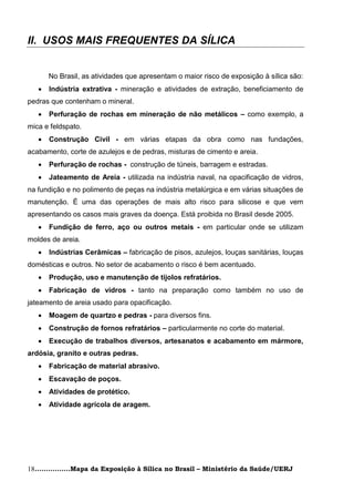 II. USOS MAIS FREQUENTES DA SÍLICA


       No Brasil, as atividades que apresentam o maior risco de exposição à sílica são:
      Indústria extrativa - mineração e atividades de extração, beneficiamento de
pedras que contenham o mineral.
      Perfuração de rochas em mineração de não metálicos – como exemplo, a
mica e feldspato.
      Construção Civil - em várias etapas da obra como nas fundações,
acabamento, corte de azulejos e de pedras, misturas de cimento e areia.
      Perfuração de rochas - construção de túneis, barragem e estradas.
      Jateamento de Areia - utilizada na indústria naval, na opacificação de vidros,
na fundição e no polimento de peças na indústria metalúrgica e em várias situações de
manutenção. É uma das operações de mais alto risco para silicose e que vem
apresentando os casos mais graves da doença. Está proibida no Brasil desde 2005.
      Fundição de ferro, aço ou outros metais - em particular onde se utilizam
moldes de areia.
      Indústrias Cerâmicas – fabricação de pisos, azulejos, louças sanitárias, louças
domésticas e outros. No setor de acabamento o risco é bem acentuado.
      Produção, uso e manutenção de tijolos refratários.
      Fabricação de vidros - tanto na preparação como também no uso de
jateamento de areia usado para opacificação.
      Moagem de quartzo e pedras - para diversos fins.
      Construção de fornos refratários – particularmente no corte do material.
      Execução de trabalhos diversos, artesanatos e acabamento em mármore,
ardósia, granito e outras pedras.
      Fabricação de material abrasivo.
      Escavação de poços.
      Atividades de protético.
      Atividade agrícola de aragem.




18................Mapa da Exposição à Sílica no Brasil – Ministério da Saúde/UERJ
 