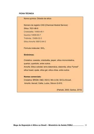 FICHA TÉCNICA

            Nome químico: Dióxido de silício


            Número de registro CAS (Chemical Abstrat Service):
            Sílica: 7631-86-9
            Cristobalita: 14464-46-1
            Quartzo:14808-60-7
            Tridimita: 15468-32-3
            Sílica Amorfa: 69012-64-2


            Fórmula molecular: SiO2.


            Sinônimos:

            Cristalina: coesista, cristobalita, jasper, sílica microcristalina,
            quartzo, quartizito, entre outros.
            Amorfa: Sílica coloidal, terra diatomácia, diatomita, sílica "fumed"
            sílica fused, opala, sílica gel, sílica vítrea, entre outros


            Nomes comerciais:
            Cristalina: BRGM, D&D, DQ12, Min-U-Sil, Sil-Co-Snowit.
            Amorfa: Aerosil, Celite, Ludox, Silcron G-910.


                                                       (Patnaik, 2003; Santos, 2010)




Mapa da Exposição à Sílica no Brasil – Ministério da Saúde/UERJ................... 19
 