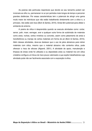 As poeiras são partículas respiráveis que devido ao seu tamanho podem ser
invisíveis ao olho nu, permanecer no ar por períodos mais longos de tempo e percorrer
grandes distâncias. Por essas características tem o potencial de atingir uma gama
muito maior de indivíduos que não estão trabalhando diretamente com a sílica e, a
princípio, não estão sob risco (Bom & Santos, 2010). Ainda têm potencial para afetar o
ambiente do entorno.
      A poeira de sílica é desprendida quando se executa atividades como: cortar,
serrar, polir, moer, esmagar, arar e qualquer outra forma de subdivisão de materiais
como areia, rochas, certos minérios ou concreto, assim como jateamento de areia e
transferência ou manejo de certos materiais em forma de pó (Bom & Santos, 2010).
Além dessas atividades, deve-se destacar que o uso de jatos abrasivos para retirar
materiais com sílica, mesmo que o material abrasivo não contenha sílica, pode
oferecer o risco de silicose (Algranti, 2001). A atividade de apoio, manutenção e
limpeza de áreas onde foi utilizada e ou depositada areia ou material rico em sílica
cristalina configura um lócus de risco pouco valorizado e que expõe trabalhadores cuja
atividade pode não ser facilmente associada com a exposição à sílica.




Mapa da Exposição à Sílica no Brasil – Ministério da Saúde/UERJ................... 21
 