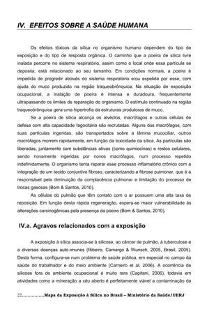 IV. EFEITOS SOBRE A SAÚDE HUMANA


      Os efeitos tóxicos da sílica no organismo humano dependem do tipo de
exposição e do tipo de resposta orgânica. O caminho que a poeira de sílica livre
inalada percorre no sistema respiratório, assim como o local onde essa partícula se
deposita, está relacionado ao seu tamanho. Em condições normais, a poeira é
impedida de progredir através do sistema respiratório e/ou expelida por esse, com
ajuda do muco produzido na região traqueobrônquica. Na situação de exposição
ocupacional, a inalação de poeira é intensa e duradoura, frequentemente
ultrapassando os limites de reparação do organismo. O estímulo continuado na região
traqueobrônquica gera uma hipertrofia da estruturas produtoras de muco.
      Se a poeira de sílica alcança os alvéolos, macrófagos e outras células de
defesa com alta capacidade fagocitária são recrutadas. Alguns dos macrófagos, com
suas partículas ingeridas, são transportados sobre a lâmina mucociliar, outros
macrófagos morrem rapidamente, em função da toxicidade da sílica. As partículas são
liberadas, juntamente com substâncias ativas (como quimiocinas) e restos celulares,
sendo novamente ingeridas por novos macrófagos, num processo repetido
indefinidamente. O organismo tenta reparar esse processo inflamatório crônico com a
integração de um tecido conjuntivo fibroso, caracterizando a fibrose pulmonar, que é a
responsável pela diminuição da complacência pulmonar e limitação do processo de
trocas gasosas (Bom & Santos, 2010).
      As células do pulmão que têm contato com o ar possuem uma alta taxa de
reposição. Em função desta rápida regeneração, espera-se maior vulnerabilidade às
alterações carcinogênicas pela presença da poeira (Bom & Santos, 2010).


IV.a. Agravos relacionados com a exposição

      A exposição à sílica associa-se à silicose, ao câncer de pulmão, à tuberculose e
a diversas doenças auto-imunes (Ribeiro, Camargo & Wunsch, 2005, Brasil, 2005).
Desta forma, configura-se num problema de saúde pública, em especial no campo da
saúde do trabalhador e do meio ambiente (Carneiro et al, 2006). A ocorrência de
silicose fora do ambiente ocupacional é muito rara (Capitani, 2006), todavia em
atividades como a mineração a céu aberto é perfeitamente viável a contaminação da


22................Mapa da Exposição à Sílica no Brasil – Ministério da Saúde/UERJ
 