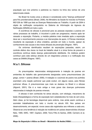 população que vive próxima a pedreiras ou mesmo na linha dos ventos de uma
determinada cidade.

       No Brasil há muitos anos a silicose é considerada como "doença profissional"
para fins previdenciários (Brasil, 2006). No Ministério da Saúde foi incluída na Portaria
MS1339 de 1999 que lista as Doenças Relacionadas ao Trabalho. A partir de 2004 é
objeto de notificação compulsória no Sistema de Informação de Agravos de
Notificação (SINAN) em todo o país.
       A ocorrência de silicose é previsível para as pessoas expostas a poeiras em
vários processos de trabalho, é incurável e pode ser progressiva, mesmo após ter
cessado a exposição. Portanto, a medida paliativa mais imediata após a exposição
deve ser o reconhecimento precoce e as intervenções de apoio. A Fibrose intersticial,
resultante da exposição à sílica cristalina, persiste em todo o mundo, apesar do
conhecimento das causas e dos meios eficazes de prevenção (Wagner, 1997).
       Os sintomas identificados resultam de exposições passadas, assim, um
controle efetivo dos riscos no local de trabalho atual é a única forma de prevenir a
ocorrência contínua desta doença potencialmente debilitante. Os médicos podem
contribuir para este esforço através de um diagnóstico preciso e a notificação dos
casos ao SINAN (Wagner, 1997).


IV.a.1. Silicose

         As pneumopatias relacionadas etiologicamente à inalação de poeiras em
ambientes de trabalho são genericamente designadas como pneumoconioses (do
grego, conion = poeira) (Brasil, 2006). A inalação e o acúmulo de poeira nos pulmões
acarretam uma reação pulmonar que pode evoluir, em alguns casos, para fibrose
pulmonar difusa. A pneumoconiose que mais se destaca no Brasil é a silicose
(Algranti, 2001). Ela é a mais antiga e mais grave das doenças pulmonares
relacionadas à inalação de poeiras minerais.
         A silicose é bem conhecida há vários séculos, com etiologia, mecanismo de
lesão (fisiopatológico) e forma de exposição bem estabelecidos há mais de cem anos.
Além disso, já há tecnologia disponível para evitá-la, mas ainda assim continua a
acometer trabalhadores em todo o mundo no século XXI. Nos países em
desenvolvimento, em especial, novos casos são registrados aos milhares a cada ano.
Observa-se uma tendência à redução da incidência em países desenvolvidos (Kulcsar
Neto, 1995; IARC, 1997; Capitani, 2006; Terra Filho & Santos, 2006; Carneiro et al,
2006).

Mapa da Exposição à Sílica no Brasil – Ministério da Saúde/UERJ................... 23
 