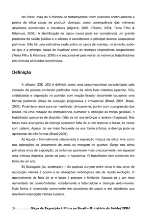 No Brasil, mais de 6 milhões de trabalhadores ficam expostos continuamente à
poeira de sílica capaz de produzir doenças, como consequência das inúmeras
atividades extrativistas e industriais (Algranti, 2001; Ribeiro, 2004, Terra Filho &
Kitamura, 2006). A identificação de casos novos pode ser considerada um grande
problema de saúde pública e a silicose é considerada a principal doença ocupacional
pulmonar. Não há uma estimativa exata sobre os casos de doentes, no entanto, sabe-
se que é a principal causa de invalidez entre as doenças respiratórias ocupacionais
(Terra Filho & Kitamura, 2006) e é responsável pela morte de inúmeros trabalhadores
em diversas atividades econômicas.


Definição

      A silicose (CID J62) é definida como uma pneumoconiose caracterizada pela
inalação de poeiras contendo partículas finas de sílica livre cristalina (quartzo, SiO2
cristalizada) e deposição no pulmão, com reação tissular decorrente causando uma
fibrose pulmonar difusa de evolução progressiva e irreversível (Brasil, 2001; Brasil,
2006). Pode levar anos para se manifestar clinicamente, porém com a progressão das
lesões, há uma redução da complacência pulmonar e limitação as trocas gasosas, o
trabalhador queixa-se de dispnéia (falta de ar) aos esforços e astenia (fraqueza). Nas
fases mais avançadas da doença aparecem falta de ar em repouso e tosse, às vezes
com catarro. Apesar de ser mais frequente na sua forma crônica, a doença pode se
apresentar de três formas (Brasil,2006):
      A) Aguda – Normalmente relacionada à exposição maciça de sílica livre como
nas operações de jateamento de areia ou moagem de quartzo. Surge nos cinco
primeiros anos de exposição, os sintomas aparecem mais precocemente, em especial
uma intensa dispnéia, perda de peso e hipoxemia. O trabalhador tem sobrevida em
torno de um ano.
      B) Subaguda (ou acelerada) – As queixas surgem entre cinco e dez anos de
exposição intensa à poeira e as alterações radiológicas são de rápida evolução. O
aparecimento de falta de ar e tosse é precoce e limitante. Associa-se a um risco
aumentado de co-morbidades, notadamente a tuberculose e doenças auto-imunes.
Esta forma é observada comumente em cavadores de poços e em atividades que
envolvam exposição intensa à poeira.



24................Mapa da Exposição à Sílica no Brasil – Ministério da Saúde/UERJ
 