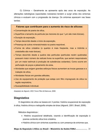 C) Crônica – Geralmente se apresenta após dez anos de exposição. As
alterações radiológicas (opacidades nodulares) tendem a surgir antes dos sintomas
clínicos e evoluem com a progressão da doença. Os sintomas aparecem nas fases
tardias.


     Fatores que contribuem para o aumento do risco de silicose:
 Concentração de poeira de sílica,
 Superfície e tamanho da partícula (as menores do que 1 μm são mais tóxicas),
 Duração da exposição,
 Tempo decorrido desde o início da exposição,
 Presença de outros minerais/metais na poeira respirável,
 Forma de sílica cristalina (o quartzo é mais freqüente, mas a tridimita e
    cristobalita são mais tóxicas),
   Tempo decorrido desde a quebra das partículas (partículas recém quebradas
    possuem maior número de radicais livres na superfície, que seriam responsáveis
    por um maior estímulo à produção de substâncias oxidantes). Como ocorre em
    perfuração de poços e jateamento de areia,
 Atividades que exigem grandes esforços físicos aumentam as trocas gasosas e a
  inalação de sílica,
        Adaptado de Algranti (2001); Terra Filho & Kitamura ( 2006)
 Atividades físicas em grandes altitudes,
 Uso de equipamento de proteção que esteja com filtro impregnado de sílica na
    região respiratória,
 Susceptibilidade individual.

Adaptado de Algranti, 2001;Terra Filho & Kitamura, 2006



Diagnóstico
       O diagnóstico da sílica se baseia em 3 pontos: história ocupacional de exposição
à sílica, história clínica e radiografia simples de tórax (Algranti, 2001; Brasil, 2006).


       Métodos diagnósticos :
            História ocupacional detalhada, visando a identificação de exposição à
             poeiras contendo sílica livre cristalina.
            História clínica com sintomas ausentes ou com presença de sintomas que,


Mapa da Exposição à Sílica no Brasil – Ministério da Saúde/UERJ................... 25
 
