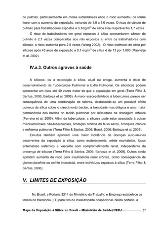de pulmão, particularmente em minas subterrâneas onde o risco aumentou de forma
linear com o aumento de exposição, variando de 1,0 a 1,6 vezes. O risco de câncer de
pulmão para trabalhadores expostos a 0,1mg/m3 de sílica livre respirável foi 1,7 vezes.
     O risco de trabalhadores em geral expostos à sílica apresentarem câncer de
pulmão é 2,1 vezes comparados aos não expostos e, entre os trabalhadores com
silicose, o risco aumenta para 2,8 vezes (Wong 2002). O risco estimado de óbito por
silicose após 45 anos de exposição a 0,1 mg/m 3 de sílica é de 13 por 1.000 (Mannetje
et al. 2002).


     IV.a.3. Outros agravos à saúde

     A silicose, ou a exposição à sílica, atual ou antiga, aumenta o risco de
desenvolvimento de Tuberculose Pulmonar e Extra Pulmonar. Os silicóticos podem
apresentar um risco até 40 vezes maior do que a população em geral (Terra Filho &
Santos, 2006; Barboza et al, 2008). A maior susceptibilidade à tuberculose parece ser
consequência de uma combinação de fatores, destacando-se um possível efeito
químico da sílica sobre o crescimento bacilar, a toxicidade macrofágica e uma maior
permanência dos bacilos no tecido pulmonar por dificuldade na drenagem linfática
(Ferreira et al, 2006). Além da tuberculose, a silicose pode estar associada à outras
micobacterioses não-tuberculosas, limitação crônica do fluxo aéreo, bronquite crônica
e enfisema pulmonar (Terra Filho & Santos, 2006; Brasil, 2006; Barboza et al, 2008).
     Estudos também apontam uma maior incidência de doenças auto-imunes
decorrentes da exposição à sílica, como esclerodermia, artrite reumatóide, lúpus
eritematoso sistêmico e vasculite com comprometimento renal, independente da
presença de silicose (Terra Filho & Santos, 2006; Barboza et al, 2008). Outros ainda
apontam aumento de risco para insuficiência renal crônica, como consequência de
glomerulonefrite ou nefrite intersticial, entre indivíduos expostos à sílica (Terra Filho &
Santos, 2006).


V. LIMITES DE EXPOSIÇÃO

       No Brasil, a Portaria 3214 do Ministério do Trabalho e Emprego estabelece os
limites de tolerância (LT) para fins de insalubridade ocupacional. Nesta portaria, a


Mapa da Exposição à Sílica no Brasil – Ministério da Saúde/UERJ................... 27
 