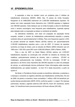 VI. EPIDEMIOLOGIA

      A exposição à sílica se mantém como um problema para 2 milhões de
trabalhadores americanos (NIOSH, 2002). Nos 15 países da União Européia,
Kauppinen et al (1998,2000) estimaram em 3.200.000 trabalhadores expostos. Os
paises com maior exposição foram Alemanha com 1.000.000 expostos e Inglaterra
com 590.000 expostos. Cabe destacar que na União Européia a sílica foi identificada
como o terceiro cancerígeno mais frequente para trabalhadores, superada apenas
pela radiação solar e a exposição ao tabaco no ambiente de trabalho.
      As estimativas brasileiras, com base em projeções de população formal
ocupada, revelam o número de trabalhadores potencialmente expostos a poeiras
contendo sílica em aproximadamente 6 milhões. Para uma frequencia superior a 30%
da jornada semanal de trabalho Ribeiro (2010b) estimou em aproximadamente
3.100.000 trabalhadores expostos para o ano de 2007. O número de expostos
aumentou ao longo do tempo, pois os estudos de Ribeiro (2004) indicaram que em
1985 eram 1.525.182 e para 2001 eram 2.065.935 (Ribeiro, 2004 e Ribeiro, 2008).
      Para o ano de 2007 no Brasil Ribeiro (2010b) estimou em 2.076.047
trabalhadores expostos na construção civil; 272.083 na indústria de minerais não
metálicos, particularmente indústria de cimento, vidro e cerâmica;       270.847 na
metalúrgica, particularmente nas fundições; 125.103 na mineração; 131.967 na
agricultura e de forma muito importante são 295.040 expostos no setor de prestação
de serviço, ou administração técnica profissional. Estas informações estão descritas
detalhadamente, por estado brasileiro, no item VII b deste documento, a partir do
quadro 9.
      No Brasil, a Previdência Social concede os benefícios referentes a acidentes e
a doenças e concentra os registros atinentes aos trabalhadores contribuintes. No ano
de 2009, de janeiro a novembro, foram concedidos 1 milhão e 600 mil benefícios por
auxílio doença previdenciário (AEPS, 2010), conforme quadro 1, a seguir. Por doenças
pulmonares, devidas a agentes externos (CID J60-70), foram 241 benefícios, dentre
estes, 131 benefícios foram pneumoconioses e 52 foram silicose (CID J62).




Mapa da Exposição à Sílica no Brasil – Ministério da Saúde/UERJ................... 29
 