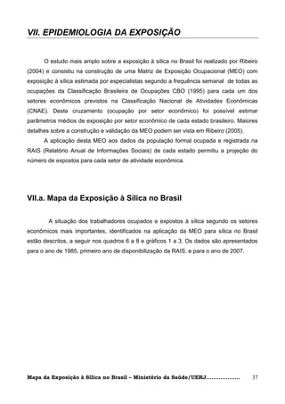 VII. EPIDEMIOLOGIA DA EXPOSIÇÃO


      O estudo mais amplo sobre a exposição à sílica no Brasil foi realizado por Ribeiro
(2004) e consistiu na construção de uma Matriz de Exposição Ocupacional (MEO) com
exposição à sílica estimada por especialistas segundo a frequência semanal de todas as
ocupações da Classificação Brasileira de Ocupações CBO (1995) para cada um dos
setores econômicos previstos na Classificação Nacional de Atividades Econômicas
(CNAE). Deste cruzamento (ocupação por setor econômico) foi possível estimar
parâmetros médios de exposição por setor econômico de cada estado brasileiro. Maiores
detalhes sobre a construção e validação da MEO podem ser vista em Ribeiro (2005).
      A aplicação desta MEO aos dados da população formal ocupada e registrada na
RAIS (Relatório Anual de Informações Sociais) de cada estado permitiu a projeção do
número de expostos para cada setor de atividade econômica.




VII.a. Mapa da Exposição à Sílica no Brasil

        A situação dos trabalhadores ocupados e expostos à sílica segundo os setores
econômicos mais importantes, identificados na aplicação da MEO para sílica no Brasil
estão descritos, a seguir nos quadros 6 a 8 e gráficos 1 a 3. Os dados são apresentados
para o ano de 1985, primeiro ano de disponibilização da RAIS, e para o ano de 2007.




Mapa da Exposição à Sílica no Brasil – Ministério da Saúde/UERJ...................    37
 