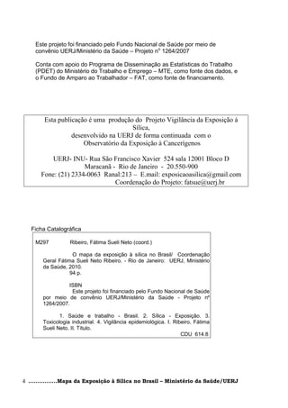 Este projeto foi financiado pelo Fundo Nacional de Saúde por meio de
    convênio UERJ/Ministério da Saúde – Projeto no 1264/2007

    Conta com apoio do Programa de Disseminação as Estatísticas do Trabalho
    (PDET) do Ministério do Trabalho e Emprego – MTE, como fonte dos dados, e
    o Fundo de Amparo ao Trabalhador – FAT, como fonte de financiamento.




        Esta publicação é uma produção do Projeto Vigilância da Exposição à
                                       Sílica,
                  desenvolvido na UERJ de forma continuada com o
                      Observatório da Exposição à Cancerígenos

           UERJ- INU- Rua São Francisco Xavier 524 sala 12001 Bloco D
                      Maracanã - Rio de Janeiro - 20.550-900
       Fone: (21) 2334-0063 Ranal:213 – E.mail: exposicaoasilica@gmail.com
                                Coordenação do Projeto: fatsue@uerj.br




   Ficha Catalográfica

    M297          Ribeiro, Fátima Sueli Neto (coord.)

                   O mapa da exposição à sílica no Brasil/ Coordenação
       Geral Fátima Sueli Neto Ribeiro. - Rio de Janeiro: UERJ, Ministério
       da Saúde, 2010.
                  94 p.

                 ISBN
                  Este projeto foi financiado pelo Fundo Nacional de Saúde
       por meio de convênio UERJ/Ministério da Saúde - Projeto nº
       1264/2007.

              1. Saúde e trabalho - Brasil. 2. Sílica - Exposição. 3.
       Toxicologia industrial. 4. Vigilância epidemiológica. I. Ribeiro, Fátima
       Sueli Neto. II. Título.
                                                                   CDU 614.8




4 ................Mapa da Exposição à Sílica no Brasil – Ministério da Saúde/UERJ
 