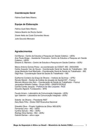 Coordenação Geral
 Fátima Sueli Neto Ribeiro


 Equipe de Elaboração

 Fátima Sueli Neto Ribeiro
 Helena Beatriz da Rocha Garbin
 Gisele Netto da Costa Guimarães Neves
 Julia Gouveia Menezes




 Agradecimentos
 Cid Manso - Centro de Estudos e Pesquisa em Saúde Coletiva – UERJ
 Ana Paula Braga - Assistente Financeiro- Centro de Estudos e Pesquisa em Saúde
 Coletiva – UERJ
 Elisiane S. Marreiro - Centro de Estudos e Pesquisa em Saúde Coletiva – UERJ

 Marco Antonio Gomes Perez - ex-coordenador da COSAT- MS - 2003/2008.
 Carlos Augusto Vaz de Souza - Coordenação Geral de Saúde do Trabalhador - MS
 Jorge Mesquita Huet Machado - Coordenação Geral de Saúde do Trabalhador – MS
 Olga Rios - Coordenação Geral de Saúde do Trabalhador – MS

 Guilherme Cordeiro da Graça de Oliveira – Instituto de Química – UFRJ
 Renato Maciel – Núcleo de Análise de situação de Saúde/CST - Fiocruz
 Marcelo Moreno dos Reis – Coordenação de Saúde do Trabalhador - Fiocruz
 Jacqueline Wilhelm Caldas - Grupo DIHS – ENSP/FIOCRUZ
 Camila Corrêa Jacques - Prefeitura de São Leopoldo - RGS
 Eduardo Algranti- Fundacentro – MTE

 Fausto Amaro - Laboratório de Comunicação Integrada - UERJ
 Igor Valentim - Laboratório de Comunicação Integrada - UERJ

 Siderlei de Oliveira – Presidente INST
 Dary Beck Filho - Diretor INST/Executiva Nacional

 Edwaldo Oliva – Projeto Vigilância da Sílica- MS/UERJ
 Fernanda Lima – INU - UERJ
 Cynthia Sanuto – INU – UERJ
 Rodrigo Silva Santos - INU - UERJ
 Gabriel Dantas – arte e capa




Mapa da Exposição à Sílica no Brasil – Ministério da Saúde/UERJ...................   5
 