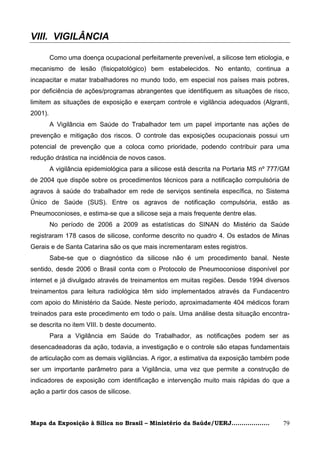 VIII. VIGILÂNCIA

         Como uma doença ocupacional perfeitamente prevenível, a silicose tem etiologia, e
mecanismo de lesão (fisiopatológico) bem estabelecidos. No entanto, continua a
incapacitar e matar trabalhadores no mundo todo, em especial nos países mais pobres,
por deficiência de ações/programas abrangentes que identifiquem as situações de risco,
limitem as situações de exposição e exerçam controle e vigilância adequados (Algranti,
2001).
         A Vigilância em Saúde do Trabalhador tem um papel importante nas ações de
prevenção e mitigação dos riscos. O controle das exposições ocupacionais possui um
potencial de prevenção que a coloca como prioridade, podendo contribuir para uma
redução drástica na incidência de novos casos.
         A vigilância epidemiológica para a silicose está descrita na Portaria MS nº 777/GM
de 2004 que dispõe sobre os procedimentos técnicos para a notificação compulsória de
agravos à saúde do trabalhador em rede de serviços sentinela específica, no Sistema
Único de Saúde (SUS). Entre os agravos de notificação compulsória, estão as
Pneumoconioses, e estima-se que a silicose seja a mais frequente dentre elas.
         No período de 2006 a 2009 as estatísticas do SINAN do Mistério da Saúde
registraram 178 casos de silicose, conforme descrito no quadro 4. Os estados de Minas
Gerais e de Santa Catarina são os que mais incrementaram estes registros.
         Sabe-se que o diagnóstico da silicose não é um procedimento banal. Neste
sentido, desde 2006 o Brasil conta com o Protocolo de Pneumoconiose disponível por
internet e já divulgado através de treinamentos em muitas regiões. Desde 1994 diversos
treinamentos para leitura radiológica têm sido implementados através da Fundacentro
com apoio do Ministério da Saúde. Neste período, aproximadamente 404 médicos foram
treinados para este procedimento em todo o país. Uma análise desta situação encontra-
se descrita no item VIII. b deste documento.
         Para a Vigilância em Saúde do Trabalhador, as notificações podem ser as
desencadeadoras da ação, todavia, a investigação e o controle são etapas fundamentais
de articulação com as demais vigilâncias. A rigor, a estimativa da exposição também pode
ser um importante parâmetro para a Vigilância, uma vez que permite a construção de
indicadores de exposição com identificação e intervenção muito mais rápidas do que a
ação a partir dos casos de silicose.



Mapa da Exposição à Sílica no Brasil – Ministério da Saúde/UERJ...................      79
 