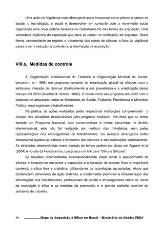 Uma ação de Vigilância mais abrangente pode incorporar como pilares o campo da
saúde, o tecnológico, o social e desenvolver em conjunto com o movimento social
organizado uma nova prática baseada no cadastramento das fontes de exposição. Uma
verdadeira vigilância da exposição que deve se pautar na notificação de expostos. Desta
forma, concomitante ao registro e tratamento dos casos de silicose, o foco da vigilância
passa a ser a redução, o controle ou a eliminação da exposição.




VIII.a. Medidas de controle

      A Organização Internacional do Trabalho e Organização Mundial da Saúde,
lançaram, em 1995, um programa conjunto de erradicação global da silicose, com a
ambiciosa intenção de diminuir drasticamente a sua prevalência e a erradicação dessa
doença até 2030 (Goelzer & Handar, 2002). O Brasil inicia seu programa em 2002 com a
proposta de articulação entre os Ministérios de Saúde, Trabalho, Previdência e Ministério
Público, empregadores e trabalhadores.
      Na prática, as ações realizadas pelas respectivas instituições compreendem       o
escopo das atividades desenvolvidas pelo programa brasileiro. Por mais que se tenha
tentado um Programa Nacional, com compromissos e metas assumidas no âmbito
interministerial, este não foi realizado por nenhum dos ministérios, nem pelas
representações dos empregadores ou trabalhadores. Os avanços alcançados estão
diretamente ligados ao esforço e empenho dos técnicos e das instituições isoladamente.
As atividades desenvolvidas neste período de tempo podem ser vistas em Algranti et al
(2004) e no site da Fundacentro, que possui um link para ―Sílica e Silicose‖.
      As medidas recomendadas internacionalmente visam evitar o aparecimento da
silicose e baseiam-se em evitar a exposição e a inalação de poeiras finas e respiráveis
contendo a sílica livre e cristalina, utilizando-se de tecnologias apropriadas. Ainda que
contemplem dimensões de ação distintas, é fundamental promover a disseminação das
informações aos trabalhadores, profissionais de saúde e empregadores sobre os riscos
da exposição à sílica e as medidas de prevenção e o grande controle possível do
ambiente de trabalho.




80   ................Mapa da Exposição à Sílica no Brasil – Ministério da Saúde/UERJ
 