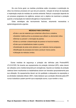 De uma forma geral, as medidas prioritárias estão vinculadas à substituição da
sílica nos diversos processos em que isto já é possível, redução do tempo de exposição
e implantação ampla de medidas de controle ambiental. Reduzir a exposição depende de
um processo progressivo de vigilância, sempre com o objetivo de maximizar a proteção
quando a manipulação de material silicogênico é imprescindível.
      Estas   estratégias   são    tecnicamente    factíveis,   eticamente     necessárias   e
epidemiologicamente urgentes.



                                  MEDIDAS PARA CONTROLE
         Evitar o uso de materiais que contenham sílica livre e cristalina;
         Substituir matéria prima ou processos que utilizem ou demandem sílica;
         Eliminar ou prevenir a formação de poeiras;
         Evitar ou controlar a disseminação de poeiras no local de trabalho;
         Evitar que os trabalhadores inalem a poeira;
         Substituição da areia como abrasivo, por materiais menos perigosos;
         Modificação de processos de modo a produzir menos poeira;
         Utilização de métodos úmidos.




    Outras medidas de segurança e proteção são definidas pela Portaria/MTE
nº3.214/1978. No tocante aos equipamentos de proteção individual (EPI), estes devem
ser utilizados como medida temporária,em emergências. Quando as medidas de proteção
coletivas forem insuficientes os trabalhadores devem ser treinados apropriadamente para
sua utilização. Os equipamentos devem ser de qualidade e adequados às exposições e
as atividades realizadas (Brasil, 2001). Cabe destacar que a proteção oferecida pelos EPI
nunca é absoluta e podem permitir que a exposição ocorra, o que mantém o risco.




Mapa da Exposição à Sílica no Brasil – Ministério da Saúde/UERJ...................           81
 