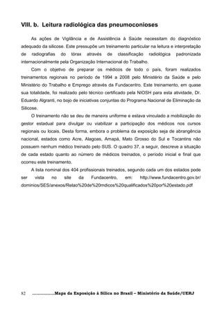 VIII. b. Leitura radiológica das pneumoconioses

      As ações de Vigilância e de Assistência à Saúde necessitam do diagnóstico
adequado da silicose. Este pressupõe um treinamento particular na leitura e interpretação
de    radiografias   do      tórax   através   de     classificação   radiológica   padronizada
internacionalmente pela Organização Internacional do Trabalho.
      Com o objetivo de preparar os médicos de todo o país, foram realizados
treinamentos regionais no período de 1994 a 2008 pelo Ministério da Saúde e pelo
Ministério do Trabalho e Emprego através da Fundacentro. Este treinamento, em quase
sua totalidade, foi realizado pelo técnico certificado pela NIOSH para esta atividade, Dr.
Eduardo Algranti, no bojo de iniciativas conjuntas do Programa Nacional de Eliminação da
Silicose.
      O treinamento não se deu de maneira uniforme e estava vinculado a mobilização do
gestor estadual para divulgar ou viabilizar a participação dos médicos nos cursos
regionais ou locais. Desta forma, embora o problema da exposição seja de abrangência
nacional, estados como Acre, Alagoas, Amapá, Mato Grosso do Sul e Tocantins não
possuem nenhum médico treinado pelo SUS. O quadro 37, a seguir, descreve a situação
de cada estado quanto ao número de médicos treinados, o período inicial e final que
ocorreu este treinamento.
      A lista nominal dos 404 profissionais treinados, segundo cada um dos estados pode
ser    vista    no    site      da     Fundacentro,      em:     http://www.fundacentro.gov.br/
dominios/SES/anexos/Relao%20de%20mdicos%20qualificados%20por%20estado.pdf




82    ................Mapa da Exposição à Sílica no Brasil – Ministério da Saúde/UERJ
 