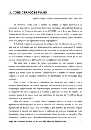 IX. CONSIDERAÇÕES FINAIS

                                Agente começa a escrever fazendo a ponta no lápis – Victor Valla


      As iniciativas sociais para o controle da silicose, as ações estaduais e as
municipais já acumularam experiências de diversas naturezas e abrangências. Embora o
Brasil participe do Programa Internacional da OIT/OMS com o Programa Nacional de
Eliminação da Silicose desde o ano 2000 (Goelzer & Handar, 2002), as ações dos
técnicos ainda não se configuraram numa política de quaisquer um dos quatro ministérios
envolvidos, tampouco em ações efetivas dos empregadores.
      O forte sub-registro de uma doença tão antiga como evitável evidencia que o Brasil
não está se orientando para um desenvolvimento socialmente sustentável. O conflito
entre as necessidades socioeconômicas mais imediatas e o tempo de latência entre a
exposição e o aparecimento dos principais sintomas, permite que o trabalhador valorize
as necessidades imediatas e apenas identifique as consequências depois de ter sido
exposto a muitos processos de trabalho com condições diversas de risco.
      Por outro lado, a cultura de muitos empresários em não valorizar o perigo
representado pela exposição potencial, a facilidade de substituição da mão de obra e a
crescente terceirização com transferência de riscos, já observada no final do século XX,
propicia que muitos casos de silicose, sílicotuberculose e mesmo de câncer estejam
eclodindo no país sem qualquer mecanismo de identificação ou de interrupção deste
processo.
      Este conjunto de fatores; o imediatismo das demandas dos trabalhadores, a
ausência de uma política de saúde e segurança nas empresas e a dificuldade do Estado
na aplicação de penalidades e de regulamentação de medidas reais de prevenção, tende
a incapacitar de forma progressiva e maléfica o potencial da força de trabalho. Os
primeiros sinais já se fazem sentir nas estatísticas de doenças da Previdência Social
mesmo sob forte sub-registro.
      Além do impacto ocupacional, faz-se imperioso destacar o impacto ambiental
representado pela exploração de minas e pedreiras que produzem declives no solo, que
rapidamente se tornam lagos com densidade e pH distintos do ambiente original,
impregnando o subsolo e os subterrâneos. A exploração de morros e encostas, ao redor
das cidades, altera a geologia e, por consequência, o fluxo de vento e o microclima. Esta
dimensão do problema ainda não está devidamente apresentada para a sociedade.

Mapa da Exposição à Sílica no Brasil – Ministério da Saúde/UERJ...................           87
 