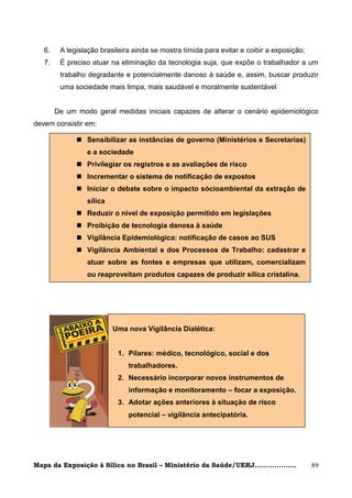 6.    A legislação brasileira ainda se mostra tímida para evitar e coibir a exposição;
   7.    É preciso atuar na eliminação da tecnologia suja, que expõe o trabalhador a um
         trabalho degradante e potencialmente danoso à saúde e, assim, buscar produzir
         uma sociedade mais limpa, mais saudável e moralmente sustentável


        De um modo geral medidas iniciais capazes de alterar o cenário epidemiológico
devem consistir em:

               Sensibilizar as instâncias de governo (Ministérios e Secretarias)
                 e a sociedade
               Privilegiar os registros e as avaliações de risco
               Incrementar o sistema de notificação de expostos
               Iniciar o debate sobre o impacto sócioambiental da extração de
                 sílica
               Reduzir o nível de exposição permitido em legislações
               Proibição de tecnologia danosa à saúde
               Vigilância Epidemiológica: notificação de casos ao SUS
               Vigilância Ambiental e dos Processos de Trabalho: cadastrar e
                 atuar sobre as fontes e empresas que utilizam, comercializam
                 ou reaproveitam produtos capazes de produzir sílica cristalina.




                          Uma nova Vigilância Dialética:


                           1. Pilares: médico, tecnológico, social e dos
                               trabalhadores.
                           2. Necessário incorporar novos instrumentos de
                               informação e monitoramento – focar a exposição.
                           3. Adotar ações anteriores à situação de risco
                               potencial – vigilância antecipatória.




Mapa da Exposição à Sílica no Brasil – Ministério da Saúde/UERJ...................          89
 