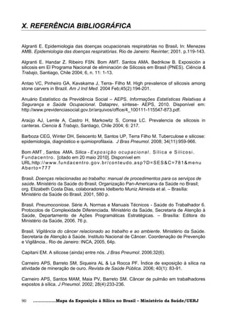 X. REFERÊNCIA BIBLIOGRÁFICA

Algranti E. Epidemiologia das doenças ocupacionais respiratórias no Brasil. In: Menezes
AMB. Epidemiologia das doenças respiratórias. Rio de Janeiro: Revinter; 2001. p.119-143.

Algranti E. Handar Z. Ribeiro FSN. Bom AMT. Santos AMA. Bedrikow B. Exposición a
silicosis em El Programa Nacional de eliminación de Silicosis em Brasil (PNES). Ciência &
Trabajo, Santiago, Chile 2004; 6, n. 11: 1-13.

Antao VC, Pinheiro GA, Kavakama J, Terra- Filho M. High prevalence of silicosis among
stone carvers in Brazil. Am J Ind Med. 2004 Feb;45(2):194-201.

Anuário Estatístico da Previdência Social – AEPS. Informações Estatísticas Relativas à
Segurança e Saúde Ocupacional. Dataprev, síntese- AEPS, 2010. Disponível em:
http://www.previdenciasocial.gov.br/arquivos/office/4_100111-115547-873.pdf.

Araújo AJ, Lemle A, Castro H, Markowitz S, Correa LC. Prevalencia de silicosis in
canteras. Ciencia & Trabajo, Santiago, Chile 2004; 6: 217.

Barboza CEG, Winter DH, Seiscento M, Santos UP, Terra Filho M. Tuberculose e silicose:
epidemiologia, diagnóstico e quimioprofilaxia. J Bras Pneumol. 2008; 34(11):959-966.

Bom AMT , Santos AMA. Sílica - E x p o s i ç ã o o c u p a c i o n a l . S í l i c a e S i l i c o s i .
F u n d a c e n t r o . [citado em 20 maio 2010]. Disponível em
URL:http: / / w w w . f u n d a c e n t r o . g o v . b r / c o n t e u d o . a s p ? D = S E S & C = 7 8 1 & m e n u
Aberto=777

Brasil. Doenças relacionadas ao trabalho: manual de procedimentos para os serviços de
saúde. Ministério da Saúde do Brasil, Organização Pan-Americana da Saúde no Brasil;
org. Elizabeth Costa Dias, colaboradores Idelberto Muniz Almeida et al. – Brasília:
Ministério da Saúde do Brasil, 2001, 580 p.

Brasil. Pneumoconiose. Série A. Normas e Manuais Técnicos - Saúde do Trabalhador 6.
Protocolos de Complexidade Diferenciada. Ministério da Saúde, Secretaria de Atenção à
Saúde, Departamento de Ações Programáticas Estratégicas. – Brasília: Editora do
Ministério da Saúde, 2006. 76 p.

Brasil. Vigilância do câncer relacionado ao trabalho e ao ambiente. Ministério da Saúde.
Secretaria de Atenção à Saúde. Instituto Nacional de Câncer. Coordenação de Prevenção
e Vigilância.. Rio de Janeiro: INCA, 2005, 64p.

Capitani EM. A silicose (ainda) entre nós. J Bras Pneumol. 2006;32(6).

Carneiro APS, Barreto SM, Siqueira AL & La Rocca PF. Índice de exposição à sílica na
atividade de mineração de ouro. Revista de Saúde Pública. 2006; 40(1): 83-91.

Carneiro APS, Santos MAM, Maia PV, Barreto SM. Câncer de pulmão em trabalhadores
expostos à sílica. J Pneumol. 2002; 28(4):233-236.


90     ................Mapa da Exposição à Sílica no Brasil – Ministério da Saúde/UERJ
 