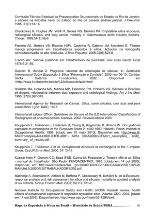 Comissão Técnica Estadual de Pneumopatias Ocupacionais do Estado do Rio de Janeiro:
a silicose na indústria naval do Estado do Rio de Janeiro: análise parcial. J Pneumol.
1995; 21(1):13-16.

Checkoway H, Hughes JM, Weill H, Seixas NS, Demers PA. Crystalline sílica exposure,
radiological silicosis, and lung cancer mortality in diatomaceous earth industry workers.
Thorax. 1999;54(1):56-9.

Ferreira AS, Moreira VB, Ricardo HMV, Coutinho R, Gabetto JM, Marchiori E. Fibrose
maciça progressiva em trabalhadores expostos à sílica. Achados na tomografia
computadorizada de alta resolução. J Bras Pneumol. 2006;32(6):523-8

Franco AR. Silicose pulmonar em trabalhadores de pedreiras. Rev Bras Saúde Ocup
1978;6:21-59.

Goelzer B, Handar Z. Programa nacional de eliminação da silicose. In: Seminário
Internacional Sobre Exposição à Silica “Prevenção e Controle”; 2000 nov 06-10; Curitiba.
Santa          Catarina:        Fundacentro;          2002.       Disponível         em
<http://www.fundacentro.br/site%20silicose/default.html>

Holanda MA, Holanda MA, Martins MP, Felismino PH, Pinheiro VG. Silicosis in Brazilian
pit diggers: relationship between dust exposure and radiological findings. Am J Ind Med.
1995; 27(3):367-378.

International Agency for Research on Cancer. Silica, some silicates, coal dust and para
arami fibrils. Lyon: IARC; 1997.

International Labour Office. Guidelines for the use of the ILO International Classification of
Radiographs of pneumoconiosis. Geneva, 2002. Revised edition 2000.

Kauppinen T, Toikkanen J, Pedersen D, Young R, Kogevinas M, Ahrens W. Occupational
exposure to carcinogens in the European Union in 1990-1993. Helsinki: Finish Institute of
Occupational Health; 1998. [citado em 10 maio 2010]. Disponível em: http://www.ttl.
fi/NR/rdonlyres/4444380F-B1FB-4D01- A974 0B6A9E663CFA/0/1_description_ and0_
summary_ of_results.pdf.

Kauppinen T, Toikkanen J et al. Occupational exposure to carcinogens in the European
Union. OccUP Envir Med. 2000; 57:10-18.

Kulcsar Neto F, Gronchi CC, Saad IFSD, Cunha IA, Possebon J, Teixeira MM et al. Sílica
- manual do trabalhador. São Paulo: FUNDACENTRO; 1995. [citado em 14 out 2005].
Disponível em http://www.fundacentro. gov.br/ARQUIVOS/PUBLICACAO/l/SÍLICA%20
MANUAL%20DO%20TRABALHADOR%202.pdf.

Mannetje A, Steenland K, Attfield M, Boffetta P, Checkoway H, DeKlerk N, et al.Exposure-
response analysis and risk assessment for silica and silicosis mortality in apooled analysis
of six cohorts. Occup Environ Med. 2002; 59(11): 721-2.

National Institute for Occupational Safety and Health. NIOSH Hazards review: health
effects of occupational exposure to respirable crystalline silica. Atlanta: CDC; 2002. [citado
em 14 out 2005]. Disponível em: http://www.cdc.gov/niosh/02-129Ahtml.

Mapa da Exposição à Sílica no Brasil – Ministério da Saúde/UERJ...................         91
 