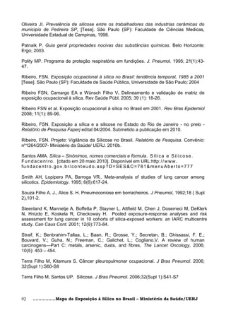 Oliveira JI. Prevalência de silicose entre os trabalhadores das industrias cerâmicas do
município de Pedreira SP, [Tese]. São Paulo (SP): Faculdade de Ciências Medicas,
Universidade Estadual de Campinas, 1998.

Patnaik P. Guia geral propriedades nocivas das substâncias químicas. Belo Horizonte:
Ergo; 2003.

Polity MP. Programa de proteção respiratória em fundições. J. Pneumol. 1995; 21(1):43-
47.

Ribeiro, FSN. Exposição ocupacional à sílica no Brasil: tendência temporal, 1985 a 2001
[Tese]. São Paulo (SP): Faculdade de Saúde Pública, Universidade de São Paulo; 2004

Ribeiro FSN, Camargo EA e Wünsch Filho V. Delineamento e validação de matriz de
exposição ocupacional à sílica. Rev Saúde Públ. 2005; 39 (1): 18-26.

Ribeiro FSN et al. Exposição ocupacional à sílica no Brasil em 2001. Rev Bras Epidemiol
2008; 11(1): 89-96.

Ribeiro, FSN. Exposição a sílica e a silicose no Estado do Rio de Janeiro - no prelo -
Relatório de Pesquisa Faperj edital 04/2004. Submetido a publicação em 2010.

Ribeiro, FSN. Projeto: Vigilância da Silicose no Brasil. Relatório de Pesquisa. Convênio:
nº1264/2007- Ministério da Saúde/ UERJ. 2010b.

Santos AMA. Sílica – Sinônimos, nomes comerciais e fórmula. S í l i c a e S i l i c o s e .
F u n d a c e n t r o . [citado em 20 maio 2010]. Disponível em URL:http: / / w w w .
fundacentro.gov.br/cont eudo.asp?D=SES&C=781&menuAberto=777

Smith AH, Lopipero PA, Barroga VR.. Meta-analysis of studies of lung cancer among
silicotics. Epidemiology. 1995; 6(6):617-24.

Souza Filho A. J., Alice S. H. Pneumoconiose em borracheiros. J Pneumol, 1992;18 ( Supl
2),101-2.

Steenland K, Mannetje A, Boffetta P, Stayner L, Attfield M, Chen J, Dosemeci M, DeKlerk
N, Hnizdo E, Koskela R, Checkoway H. Pooled exposure-response analyses and risk
assessment for lung cancer in 10 cohorts of silica-exposed workers: an IARC multicentre
study. Can Caus Cont. 2001; 12(9):773-84.

Straif, K.; Benbrahim-Tallaa, L.; Baan, R.; Grosse, Y.; Secretan, B.; Ghissassi, F. E.;
Bouvard, V.; Guha, N.; Freeman, C.; Galichet, L.; Cogliano,V. A review of human
carcinogens—Part C: metals, arsenic, dusts, and fibres, The Lancet Oncology, 2006;
10(5): 453 – 454.

Terra Filho M, Kitamura S. Câncer pleuropulmonar ocupacional. J Bras Pneumol. 2006;
32(Supl 1):S60-S8

Terra Filho M, Santos UP. Silicose. J Bras Pneumol. 2006;32(Supl 1):S41-S7



92    ................Mapa da Exposição à Sílica no Brasil – Ministério da Saúde/UERJ
 