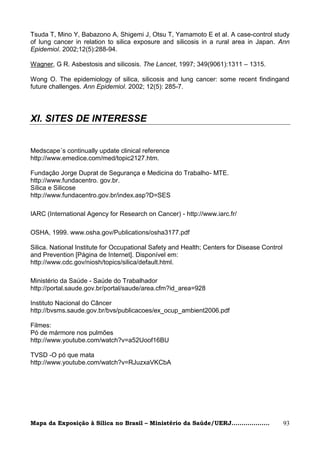 Tsuda T, Mino Y, Babazono A, Shigemi J, Otsu T, Yamamoto E et al. A case-control study
of lung cancer in relation to silica exposure and silicosis in a rural area in Japan. Ann
Epidemiol. 2002;12(5):288-94.

Wagner, G R. Asbestosis and silicosis. The Lancet, 1997; 349(9061):1311 – 1315.

Wong O. The epidemiology of silica, silicosis and lung cancer: some recent findingand
future challenges. Ann Epidemiol. 2002; 12(5): 285-7.




XI. SITES DE INTERESSE


Medscape´s continually update clinical reference
http://www.emedice.com/med/topic2127.htm.

Fundação Jorge Duprat de Segurança e Medicina do Trabalho- MTE.
http://www.fundacentro. gov.br.
Sílica e Silicose
http://www.fundacentro.gov.br/index.asp?D=SES

IARC (International Agency for Research on Cancer) - http://www.iarc.fr/

OSHA, 1999. www.osha.gov/Publications/osha3177.pdf

Silica. National Institute for Occupational Safety and Health; Centers for Disease Control
and Prevention [Página de Internet]. Disponível em:
http://www.cdc.gov/niosh/topics/silica/default.html.

Ministério da Saúde - Saúde do Trabalhador
http://portal.saude.gov.br/portal/saude/area.cfm?id_area=928

Instituto Nacional do Câncer
http://bvsms.saude.gov.br/bvs/publicacoes/ex_ocup_ambient2006.pdf

Filmes:
Pó de mármore nos pulmões
http://www.youtube.com/watch?v=a52Uoof16BU

TVSD -O pó que mata
http://www.youtube.com/watch?v=RJuzxaVKCbA




Mapa da Exposição à Sílica no Brasil – Ministério da Saúde/UERJ...................           93
 