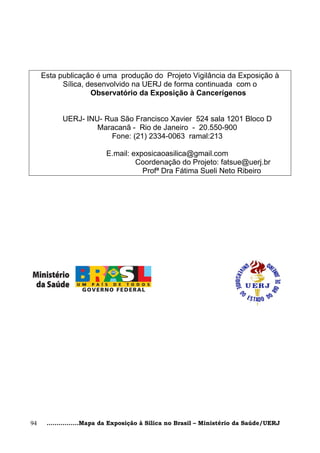 Esta publicação é uma produção do Projeto Vigilância da Exposição à
           Sílica, desenvolvido na UERJ de forma continuada com o
                    Observatório da Exposição à Cancerígenos


           UERJ- INU- Rua São Francisco Xavier 524 sala 1201 Bloco D
                    Maracanã - Rio de Janeiro - 20.550-900
                       Fone: (21) 2334-0063 ramal:213

                          E.mail: exposicaoasilica@gmail.com
                                   Coordenação do Projeto: fatsue@uerj.br
                                     Profª Dra Fátima Sueli Neto Ribeiro




94    ................Mapa da Exposição à Sílica no Brasil – Ministério da Saúde/UERJ
 
