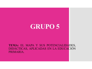 GRUPO 5
TEMA: EL MAPA Y SUS POTENCIALIDADES,
DIDÁCTICAS, APLICADAS EN LA EDUCACIÓN
PRIMARIA.
 