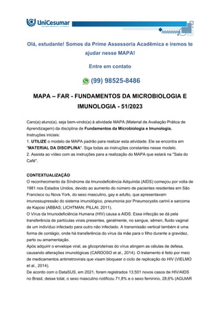 Olá, estudante! Somos da Prime Assessoria Acadêmica e iremos te
ajudar nesse MAPA!
Entre em contato
(99) 98525-8486
MAPA – FAR - FUNDAMENTOS DA MICROBIOLOGIA E
IMUNOLOGIA - 51/2023
Caro(a) aluno(a), seja bem-vindo(a) à atividade MAPA (Material de Avaliação Prática de
Aprendizagem) da disciplina de Fundamentos da Microbiologia e Imunologia.
Instruções iniciais:
1. UTILIZE o modelo de MAPA padrão para realizar esta atividade. Ele se encontra em
"MATERIAL DA DISCIPLINA". Siga todas as instruções constantes nesse modelo.
2. Assista ao vídeo com as instruções para a realização do MAPA que estará na "Sala do
Café".
CONTEXTUALIZAÇÃO
O reconhecimento da Síndrome da Imunodeficiência Adquirida (AIDS) começou por volta de
1981 nos Estados Unidos, devido ao aumento do número de pacientes residentes em São
Francisco ou Nova York, do sexo masculino, gay e adulto, que apresentavam
imunossupressão do sistema imunológico, pneumonia por Pneumocystis carinii e sarcoma
de Kaposi (ABBAS; LICHTMAN; PILLAI, 2011).
O Vírus da Imunodeficiência Humana (HIV) causa a AIDS. Essa infecção se dá pela
transferência de partículas virais presentes, geralmente, no sangue, sêmen, fluido vaginal
de um indivíduo infectado para outro não infectado. A transmissão vertical também é uma
forma de contágio, onde há transferência do vírus da mãe para o filho durante a gravidez,
parto ou amamentação.
Após adquirir o envelope viral, as glicoproteínas do vírus atingem as células de defesa,
causando alterações imunológicas (CARDOSO et al., 2014). O tratamento é feito por meio
de medicamentos antirretrovirais que visam bloquear o ciclo de replicação do HIV (VIELMO
et al., 2014).
De acordo com o DataSUS, em 2021, foram registrados 13.501 novos casos de HIV/AIDS
no Brasil, desse total, o sexo masculino notificou 71,8% e o sexo feminino, 28,6% (AGUIAR
 