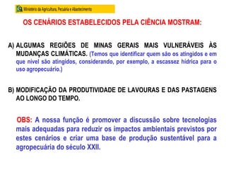 OS CENÁRIOS ESTABELECIDOS PELA CIÊNCIA MOSTRAM:
A) ALGUMAS REGIÕES DE MINAS GERAIS MAIS VULNERÁVEIS ÀS
MUDANÇAS CLIMÁTICAS. (Temos que identificar quem são os atingidos e em
que nível são atingidos, considerando, por exemplo, a escassez hídrica para o
uso agropecuário.)
B) MODIFICAÇÃO DA PRODUTIVIDADE DE LAVOURAS E DAS PASTAGENS
AO LONGO DO TEMPO.
OBS: A nossa função é promover a discussão sobre tecnologias
mais adequadas para reduzir os impactos ambientais previstos por
estes cenários e criar uma base de produção sustentável para a
agropecuária do século XXII.
 