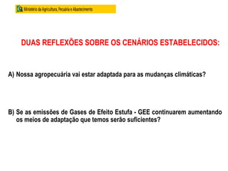DUAS REFLEXÕES SOBRE OS CENÁRIOS ESTABELECIDOS:
A) Nossa agropecuária vai estar adaptada para as mudanças climáticas?
B) Se as emissões de Gases de Efeito Estufa - GEE continuarem aumentando
os meios de adaptação que temos serão suficientes?
 