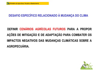 DESAFIO ESPECÍFICO RELACIONADO À MUDANÇA DO CLIMA
DEFINIR CENÁRIOS AGRÍCOLAS FUTUROS PARA A PROPOR
AÇÕES DE MITIGAÇÃO E DE ADAPTAÇÃO PARA COMBATER OS
IMPACTOS NEGATIVOS DAS MUDANÇAS CLIMÁTICAS SOBRE A
AGROPECUÁRIA.
 