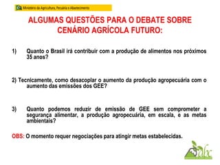 ALGUMAS QUESTÕES PARA O DEBATE SOBRE
CENÁRIO AGRÍCOLA FUTURO:
1) Quanto o Brasil irá contribuir com a produção de alimentos nos próximos
35 anos?
2) Tecnicamente, como desacoplar o aumento da produção agropecuária com o
aumento das emissões dos GEE?
3) Quanto podemos reduzir de emissão de GEE sem comprometer a
segurança alimentar, a produção agropecuária, em escala, e as metas
ambientais?
OBS: O momento requer negociações para atingir metas estabelecidas.
 