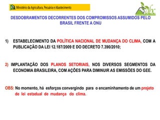DESDOBRAMENTOS DECORRENTES DOS COMPROMISSOS ASSUMIDOS PELO
BRASIL FRENTE A ONU
1) ESTABELECIMENTO DA POLÍTICA NACIONAL DE MUDANÇA DO CLIMA, COM A
PUBLICAÇÃO DA LEI 12.187/2009 E DO DECRETO 7.390/2010;
2) IMPLANTAÇÃO DOS PLANOS SETORIAIS, NOS DIVERSOS SEGMENTOS DA
ECONOMIA BRASILEIRA, COM AÇÕES PARA DIMINUIR AS EMISSÕES DO GEE.
OBS: No momento, há esforços convergindo para o encaminhamento de um projeto
de lei estadual de mudança do clima.
 