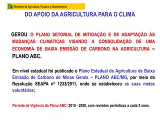 DO APOIO DA AGRICULTURA PARA O CLIMA
GEROU O PLANO SETORIAL DE MITIGAÇÃO E DE ADAPTAÇÃO ÀS
MUDANÇAS CLIMÁTICAS VISANDO A CONSOLIDAÇÃO DE UMA
ECONOMIA DE BAIXA EMISSÃO DE CARBONO NA AGRICULTURA –
PLANO ABC.
Em nível estadual foi publicado o Plano Estadual de Agricultura de Baixa
Emissão de Carbono de Minas Gerais – PLANO ABC/MG, por meio da
Resolução SEAPA nº 1233/2011, onde se estabeleceu as suas metas
voluntárias;
Período de Vigência do Plano ABC: 2010 - 2020, com revisões periódicas a cada 2 anos.
 