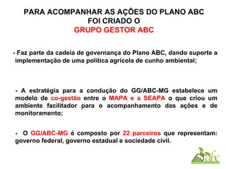 PARA ACOMPANHAR AS AÇÕES DO PLANO ABC
FOI CRIADO O
GRUPO GESTOR ABC
- Faz parte da cadeia de governança do Plano ABC, dando suporte a
implementação de uma política agrícola de cunho ambiental;
- A estratégia para a condução do GG/ABC-MG estabelece um
modelo de co-gestão entre o MAPA e a SEAPA o que criou um
ambiente facilitador para o acompanhamento das ações e de
monitoramento;
- O GG/ABC-MG é composto por 22 parceiros que representam:
governo federal, governo estadual e sociedade civil.
 