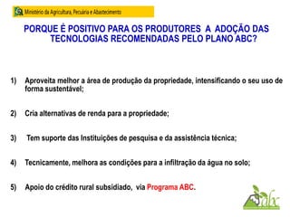 PORQUE É POSITIVO PARA OS PRODUTORES A ADOÇÃO DAS
TECNOLOGIAS RECOMENDADAS PELO PLANO ABC?
1) Aproveita melhor a área de produção da propriedade, intensificando o seu uso de
forma sustentável;
2) Cria alternativas de renda para a propriedade;
3) Tem suporte das Instituições de pesquisa e da assistência técnica;
4) Tecnicamente, melhora as condições para a infiltração da água no solo;
5) Apoio do crédito rural subsidiado, via Programa ABC.
 
