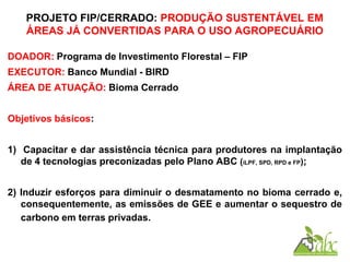 PROJETO FIP/CERRADO: PRODUÇÃO SUSTENTÁVEL EM
ÁREAS JÁ CONVERTIDAS PARA O USO AGROPECUÁRIO
DOADOR: Programa de Investimento Florestal – FIP
EXECUTOR: Banco Mundial - BIRD
ÁREA DE ATUAÇÃO: Bioma Cerrado
Objetivos básicos:
1) Capacitar e dar assistência técnica para produtores na implantação
de 4 tecnologias preconizadas pelo Plano ABC (iLPF, SPD, RPD e FP);
2) Induzir esforços para diminuir o desmatamento no bioma cerrado e,
consequentemente, as emissões de GEE e aumentar o sequestro de
carbono em terras privadas.
 